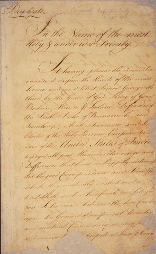An old document that is marked as a duplicate of the Treaty of Paris. The mostly unreadable text of this page reads: In the Name of the most Holy & undivided Trinity. It having pleased the Divine Providence to dispose the Hearts of the most Serene and most Potent Prince George the Third, by the Grace of God, King of Great Britain, France, and Ireland, Defender of the Faith, Duke of Brunswick and Lunebourg, Arch- Treasurer and Prince Elector of the Holy Roman Empire etc.. and of the United States of America, to forget all past Misunderstandings and Differences that have unhappily interrupted the good Correspondence and Friendship which they mutually wish to restore; and to establish such a beneficial and satisfactory Intercourse between the two countries upon the ground of reciprocal Advantages and mutual Convenience as may promote and secure to both perpetual Peace and Harmony;